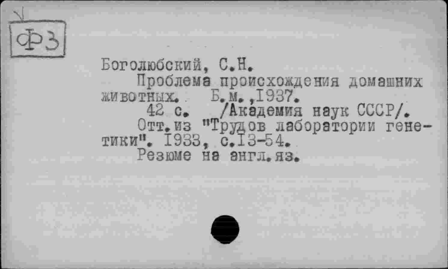 ﻿Боголюбский, С.H.
Проблема происхождения домашних животных., Б. м.,1937.
42 с. /Академия наук СССР/.
Отт.из "Трудов лаборатории генетики". 1933, с.13-54.
Резюме на аигл.яз.